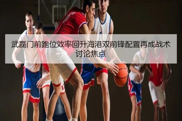 武磊门前跑位效率回升海港双前锋配置再成战术讨论焦点