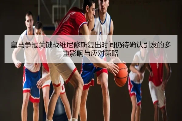 皇马争冠关键战维尼修斯复出时间仍待确认引发的多重影响与应对策略
