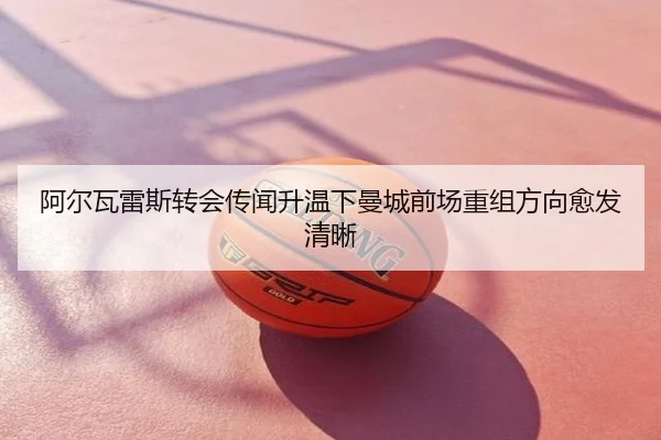阿尔瓦雷斯转会传闻升温下曼城前场重组方向愈发清晰