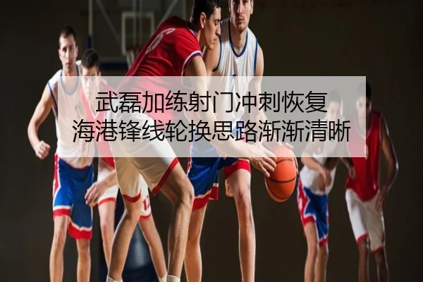 武磊加练射门冲刺恢复 海港锋线轮换思路渐渐清晰