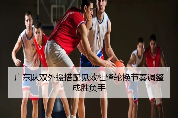 广东队双外援搭配见效杜锋轮换节奏调整成胜负手
