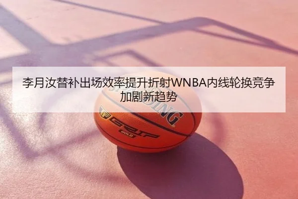 李月汝替补出场效率提升折射WNBA内线轮换竞争加剧新趋势