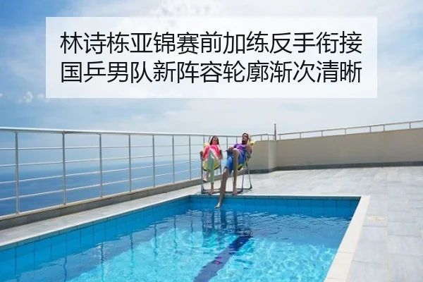 林诗栋亚锦赛前加练反手衔接 国乒男队新阵容轮廓渐次清晰