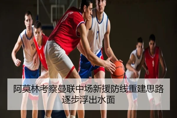阿莫林考察曼联中场新援防线重建思路逐步浮出水面