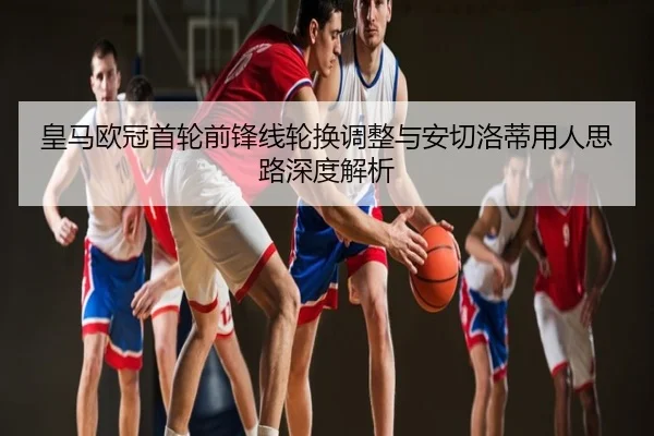 皇马欧冠首轮前锋线轮换调整与安切洛蒂用人思路深度解析