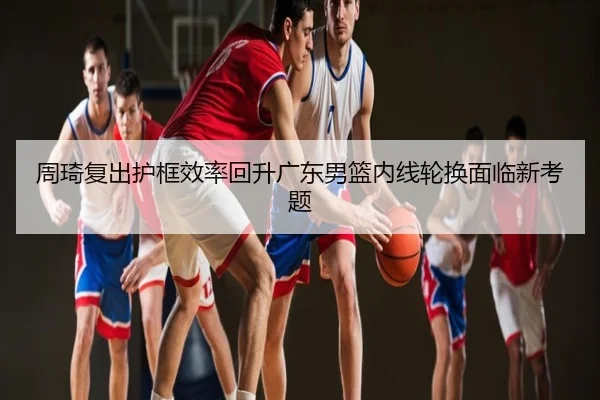 周琦复出护框效率回升广东男篮内线轮换面临新考题