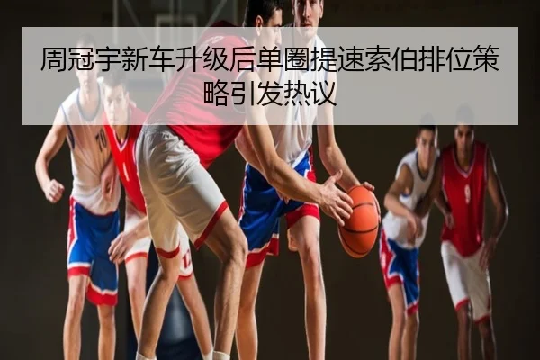 周冠宇新车升级后单圈提速索伯排位策略引发热议